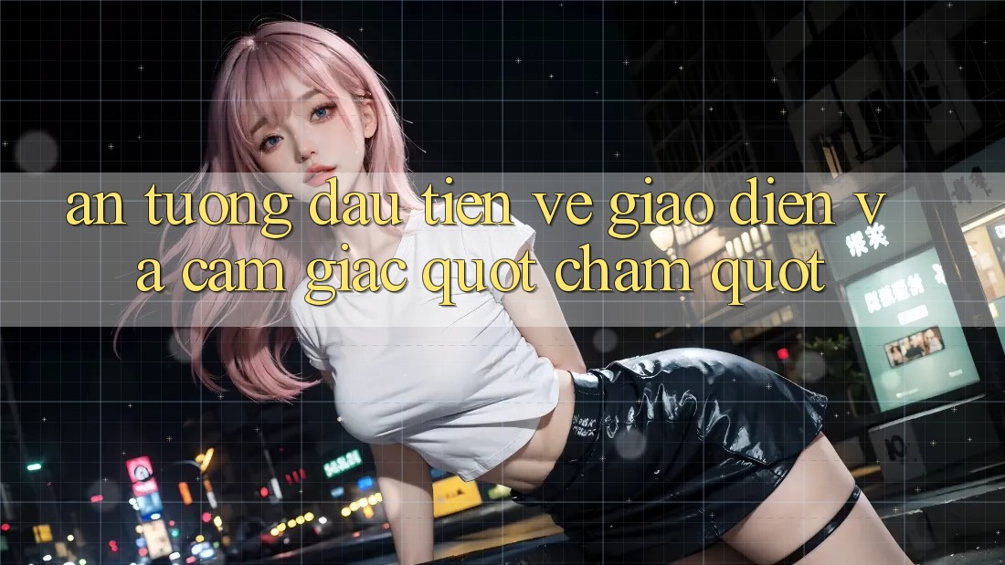 Ấn tượng đầu tiên về giao diện và cảm giác " chạm"