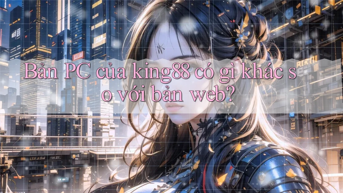 Bản PC của king88 có gì khác so với bản web?