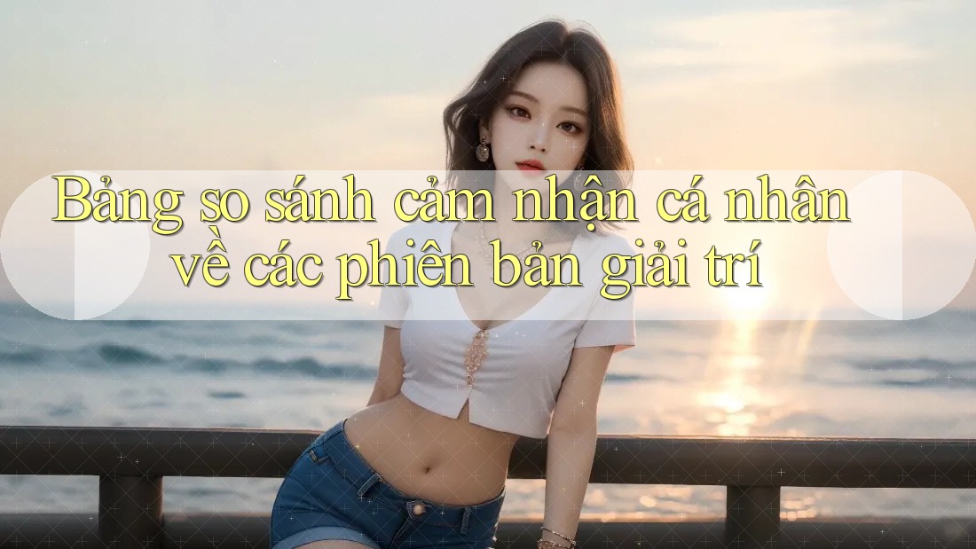 Bảng so sánh cảm nhận cá nhân về các phiên bản giải trí Bảng so sánh cảm nhận cá nhân về các phiên bản giải trí