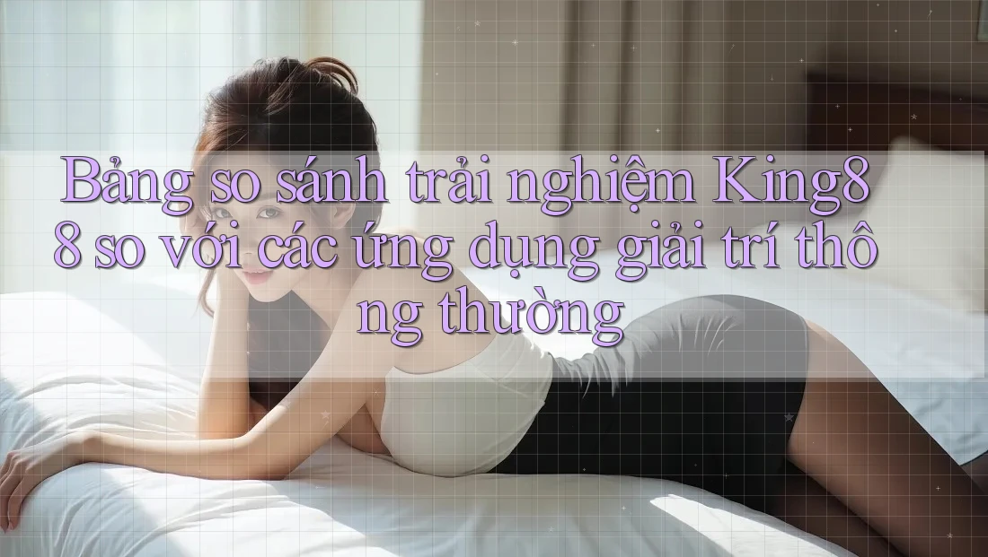 Bảng so sánh trải nghiệm King88 so với các ứng dụng giải trí thông thường