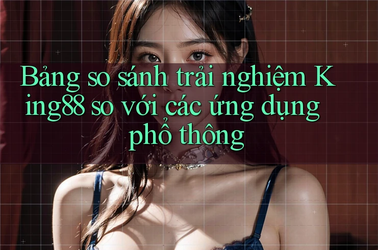 Bảng so sánh trải nghiệm King88 so với các ứng dụng phổ thông Bảng so sánh trải nghiệm King88 so với các ứng dụng phổ thông