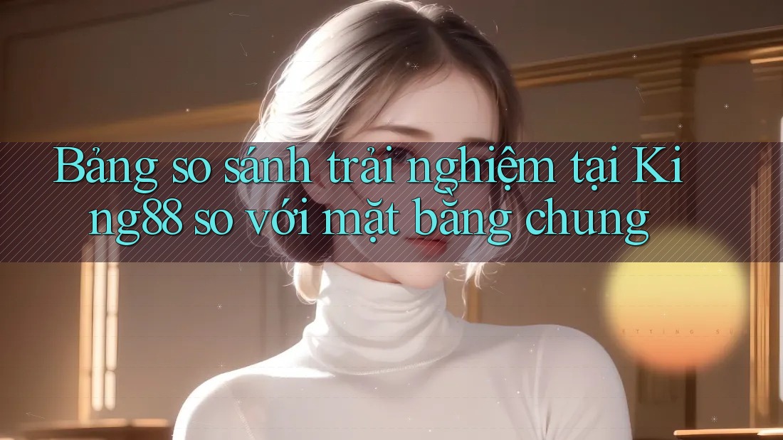 Bảng so sánh trải nghiệm tại King88 so với mặt bằng chung