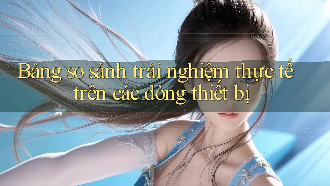 Bảng so sánh trải nghiệm thực tế trên các dòng thiết bị