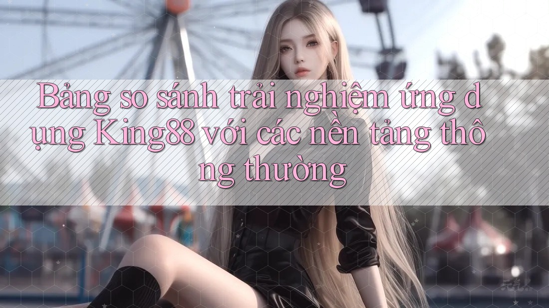 Bảng so sánh trải nghiệm ứng dụng King88 với các nền tảng thông thường Bảng so sánh trải nghiệm ứng dụng King88 với các nền tảng thông thường