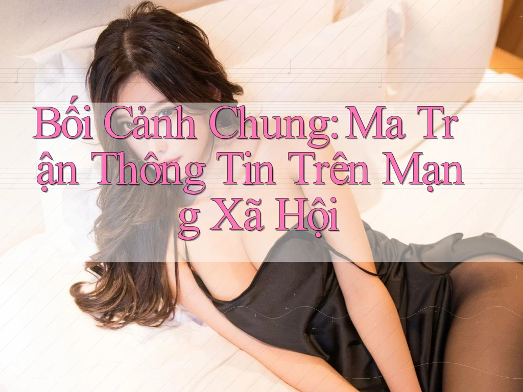 Bối Cảnh Chung: Ma Trận Thông Tin Trên Mạng Xã Hội