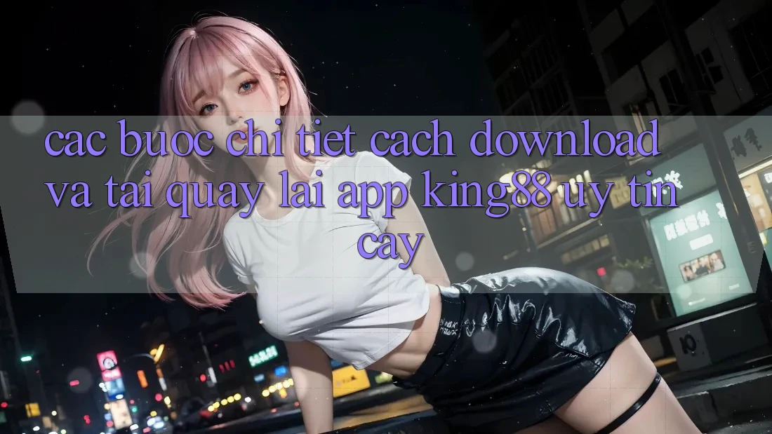Các bước Chi Tiết Cách Download Và Tải quay lại App King88 Uy tín cậy