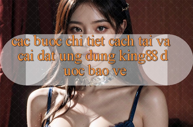 Các bước Chi Tiết Cách Tải Và Cài Đặt Ứng dụng King88 Được bảo vệ