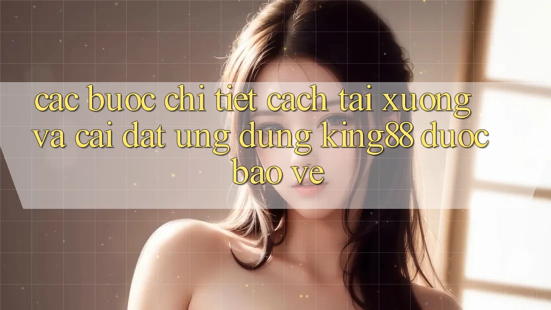 Các bước Chi Tiết Cách Tải xuống Và Cài Đặt Ứng dụng King88 Được bảo vệ