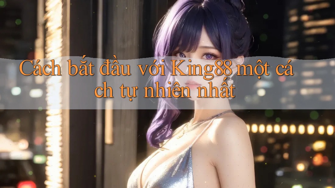 Cách bắt đầu với King88 một cách tự nhiên nhất