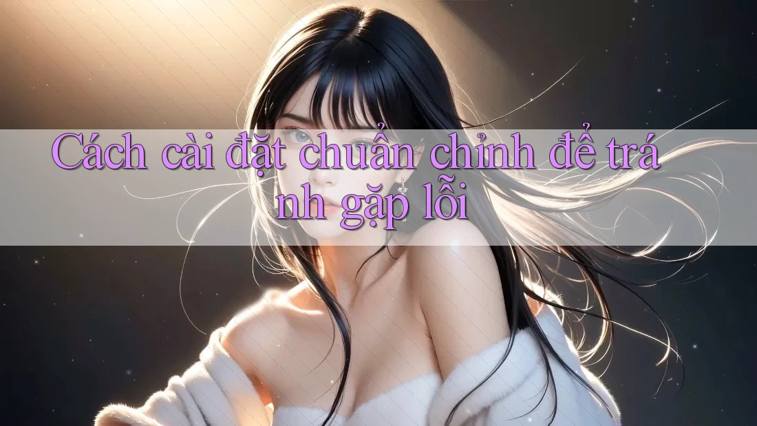 Cách cài đặt chuẩn chỉnh để tránh gặp lỗi