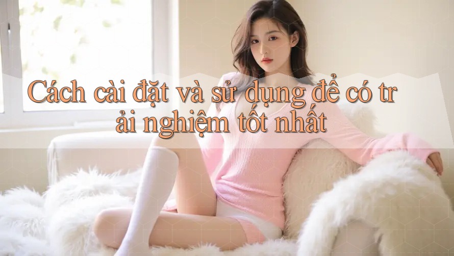 Cách cài đặt và sử dụng để có trải nghiệm tốt nhất Cách cài đặt và sử dụng để có trải nghiệm tốt nhất