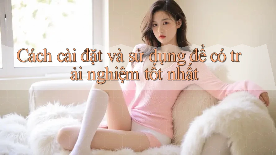 Cách cài đặt và sử dụng để có trải nghiệm tốt nhất