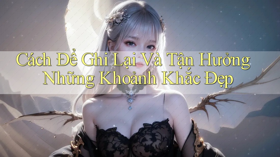 Cách Để Ghi Lại Và Tận Hưởng Những Khoảnh Khắc Đẹp
