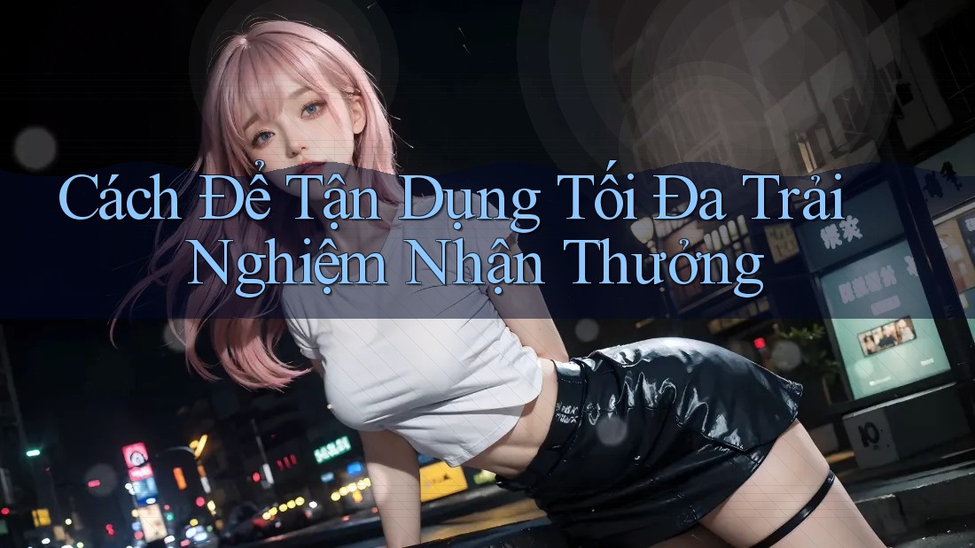 Cách Để Tận Dụng Tối Đa Trải Nghiệm Nhận Thưởng