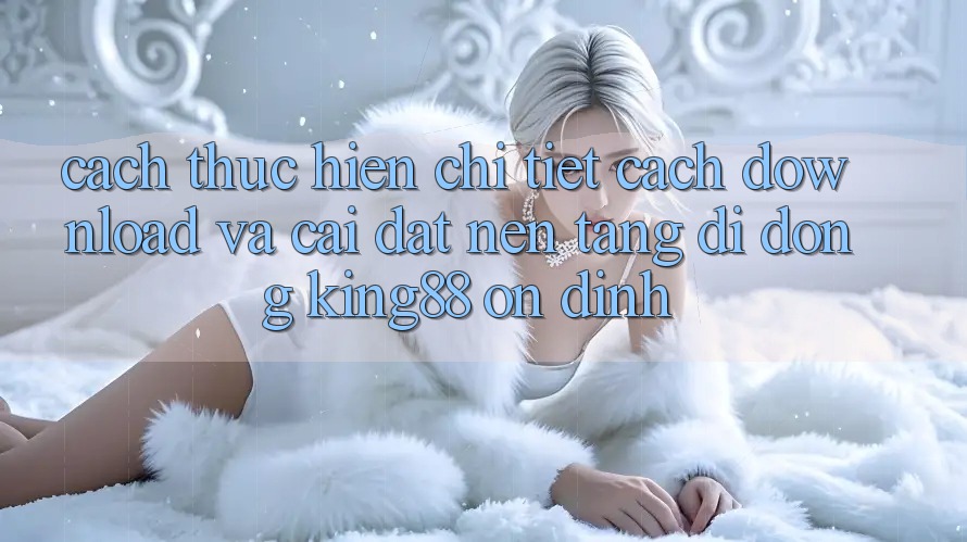 Cách thực hiện Chi Tiết Cách Download Và Cài Đặt Nền tảng di động King88 Ổn định