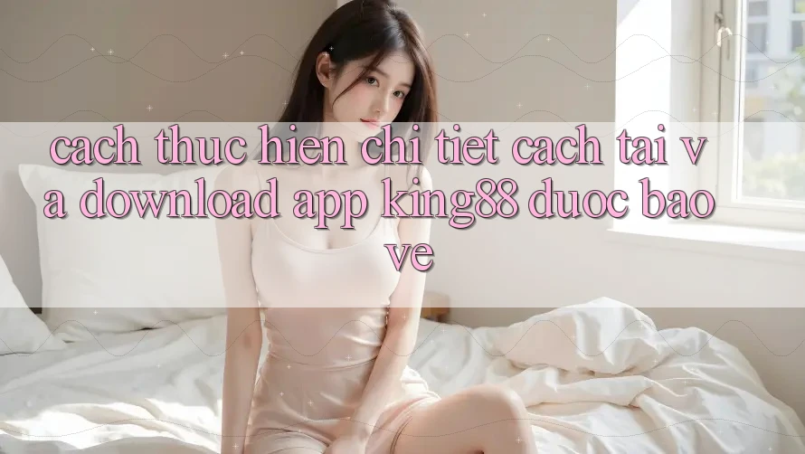 Cách thực hiện Chi Tiết Cách Tải Và Download App King88 Được bảo vệ