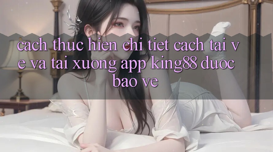 Cách thực hiện Chi Tiết Cách Tải về Và Tải xuống App King88 Được bảo vệ