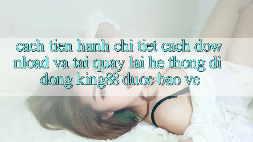 Cách tiến hành Chi Tiết Cách Download Và Tải quay lại Hệ thống di động King88 Được bảo vệ