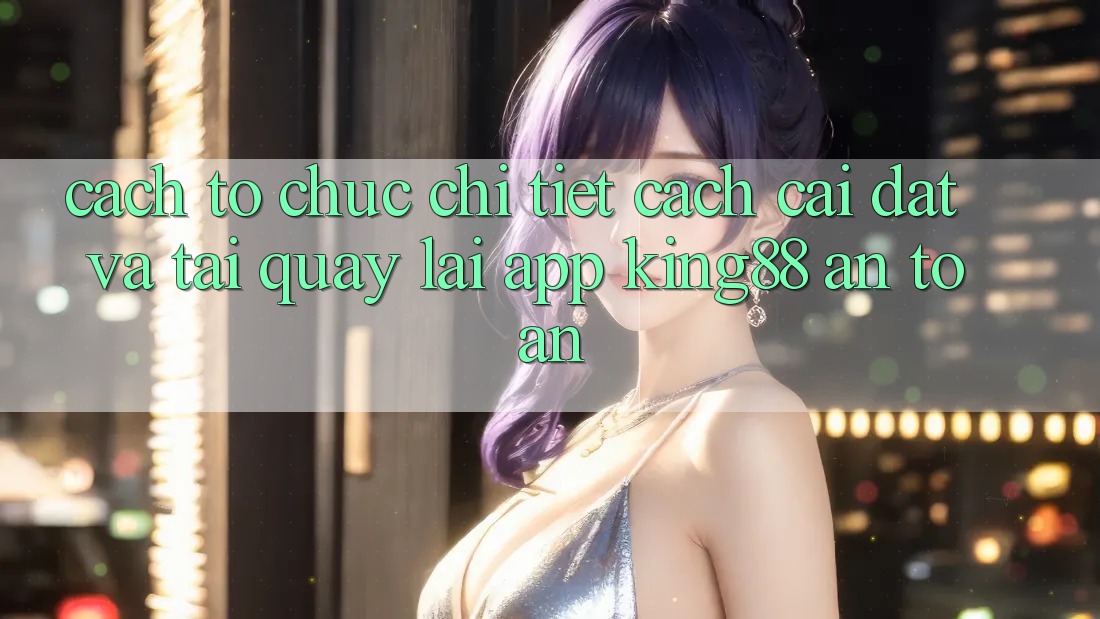 Cách tổ chức Chi Tiết Cách Cài đặt Và Tải quay lại App King88 An Toàn