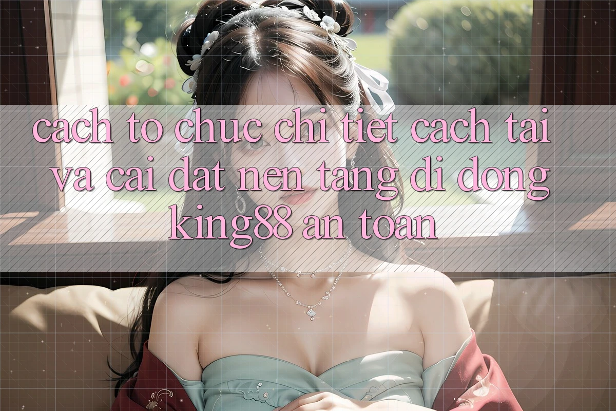 Cách tổ chức Chi Tiết Cách Tải Và Cài Đặt Nền tảng di động King88 An Toàn