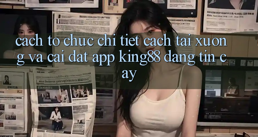 Cách tổ chức Chi Tiết Cách Tải xuống Và Cài Đặt App King88 Đáng tin cậy