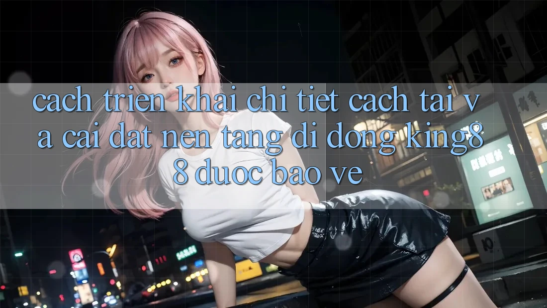 Cách triển khai Chi Tiết Cách Tải Và Cài Đặt Nền tảng di động King88 Được bảo vệ