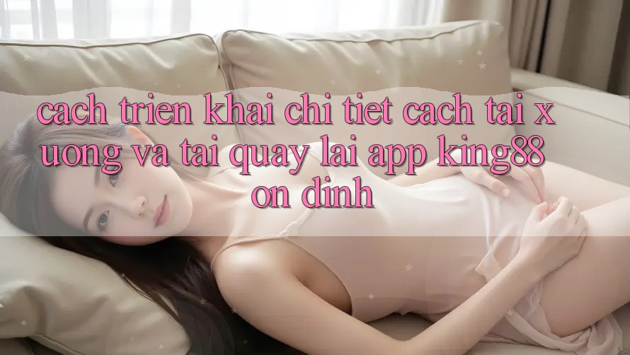 Cách triển khai Chi Tiết Cách Tải xuống Và Tải quay lại App King88 Ổn định