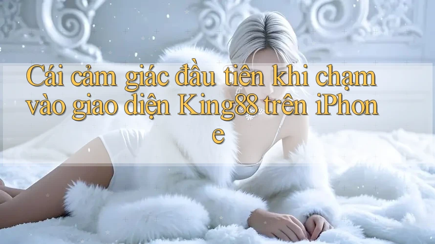 Cái cảm giác đầu tiên khi chạm vào giao diện King88 trên iPhone