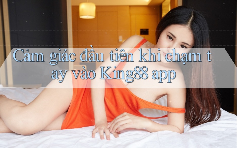 Cảm giác đầu tiên khi chạm tay vào King88 app