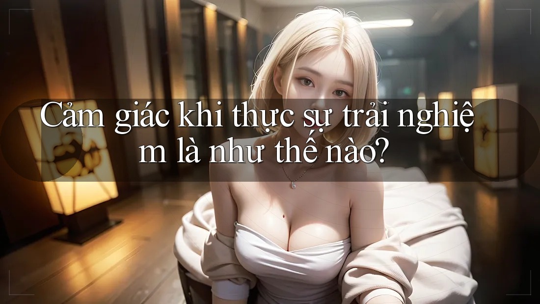 Cảm giác khi thực sự trải nghiệm là như thế nào?