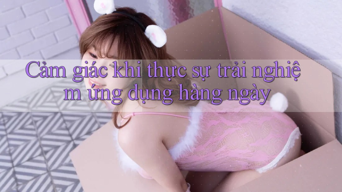 Cảm giác khi thực sự trải nghiệm ứng dụng hàng ngày
