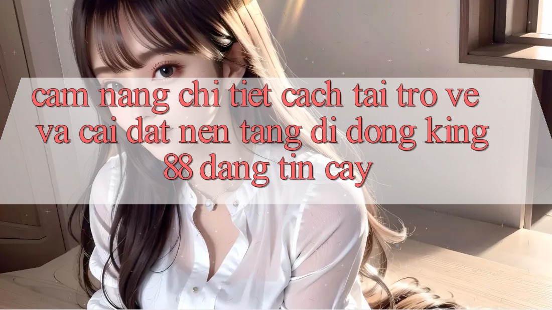 Cẩm nang Chi Tiết Cách Tải trở về Và Cài Đặt Nền tảng di động King88 Đáng tin cậy