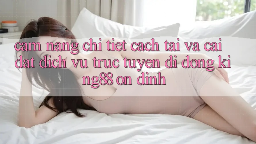 Cẩm nang Chi Tiết Cách Tải Và Cài Đặt Dịch vụ trực tuyến di động King88 Ổn định