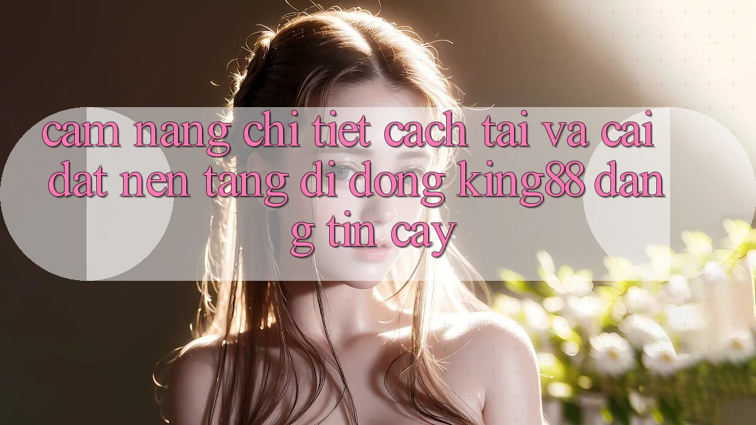 Cẩm nang Chi Tiết Cách Tải Và Cài Đặt Nền tảng di động King88 Đáng tin cậy