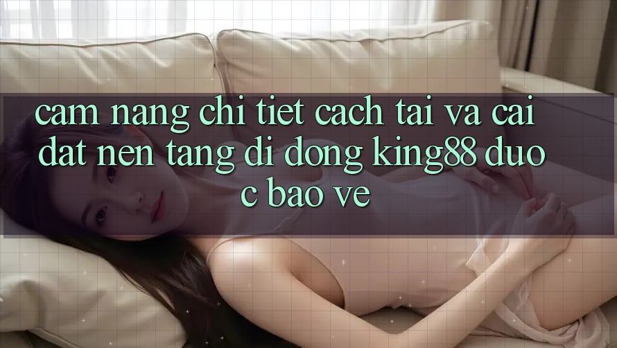 Cẩm nang Chi Tiết Cách Tải Và Cài Đặt Nền tảng di động King88 Được bảo vệ