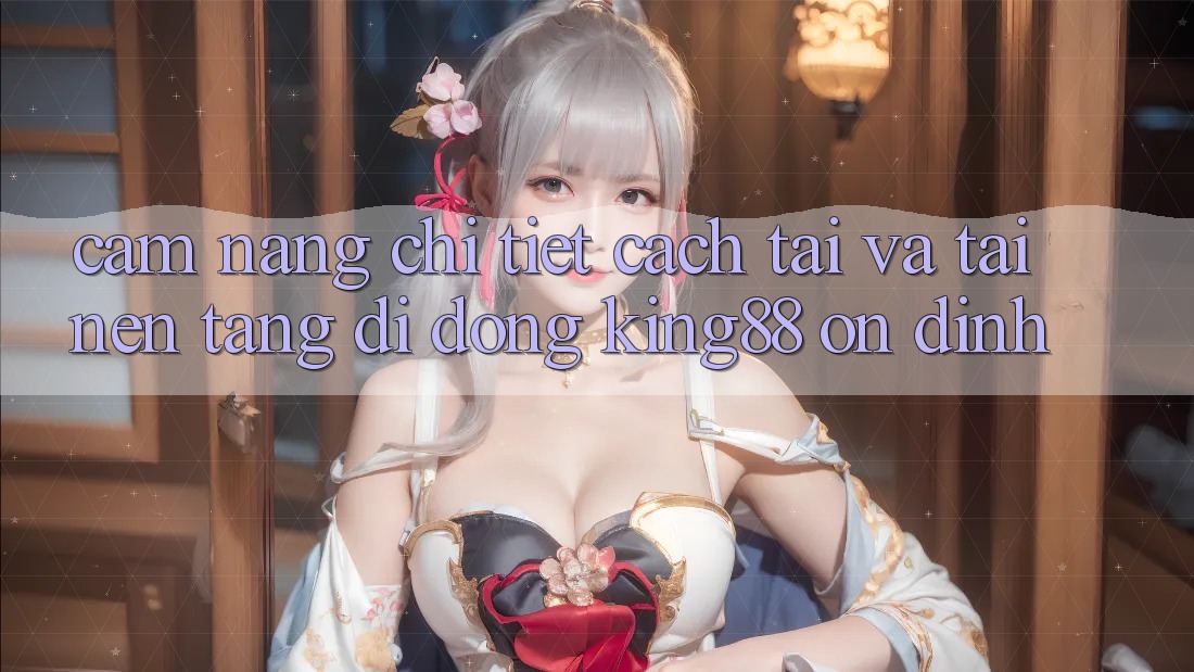 Cẩm nang Chi Tiết Cách Tải Và Tải Nền tảng di động King88 Ổn định