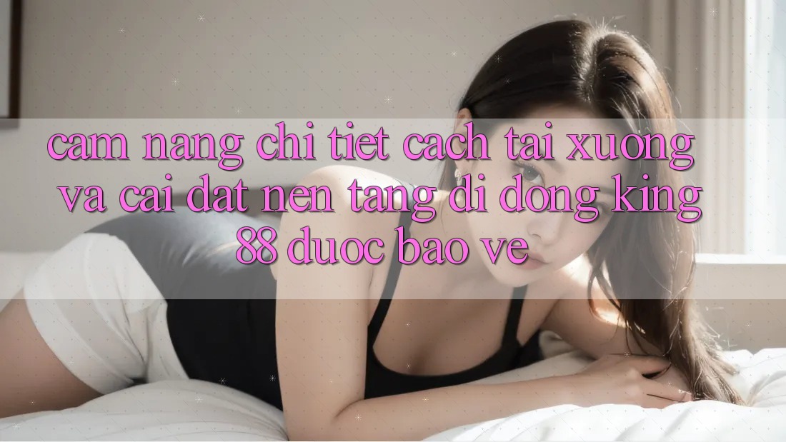 Cẩm nang Chi Tiết Cách Tải xuống Và Cài Đặt Nền tảng di động King88 Được bảo vệ