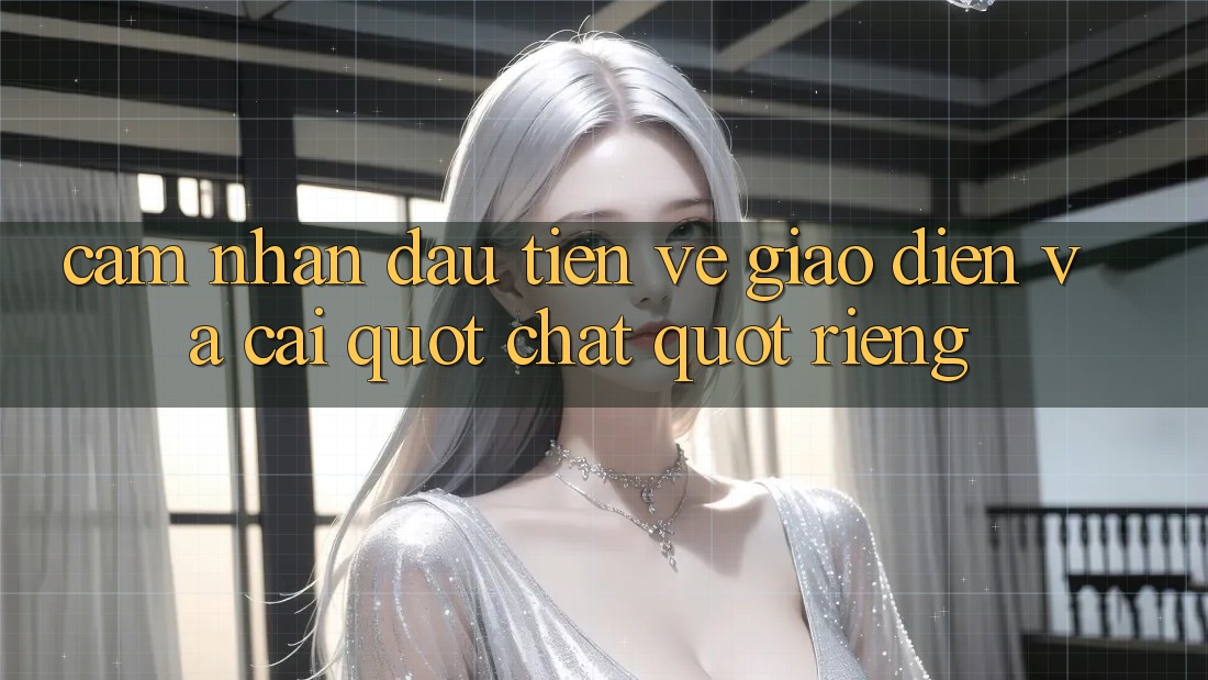 Cảm nhận đầu tiên về giao diện và cái " chất" riêng