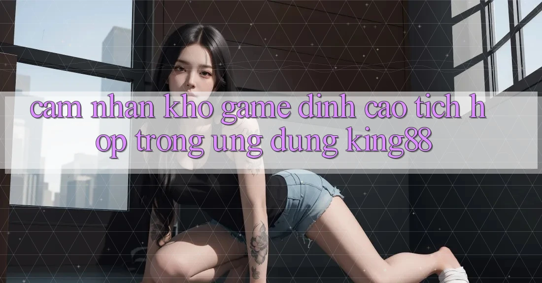 Cảm nhận Kho Game Đỉnh Cao Tích Hợp Trong Ứng Dụng King88