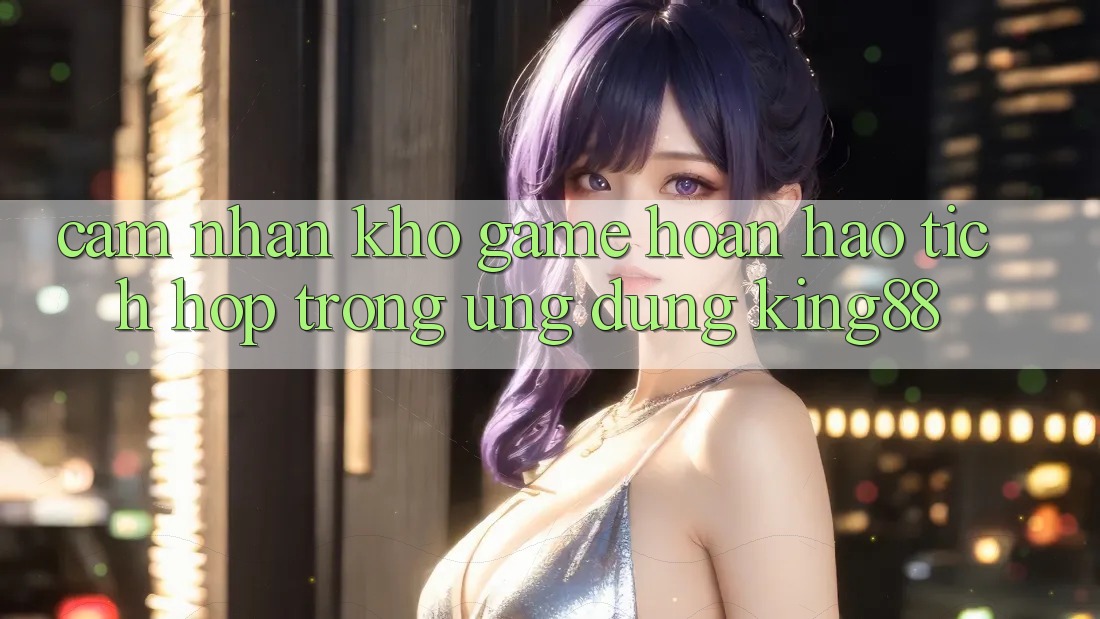 Cảm nhận Kho Game Hoàn hảo Tích Hợp Trong Ứng Dụng King88
