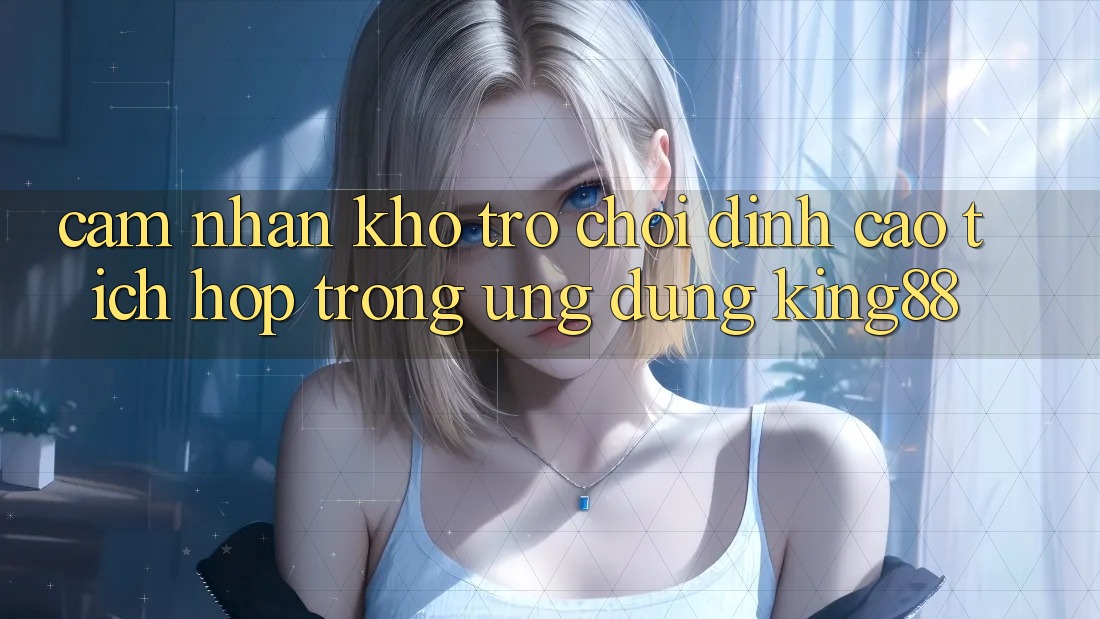 Cảm nhận Kho Trò chơi Đỉnh Cao Tích Hợp Trong Ứng Dụng King88