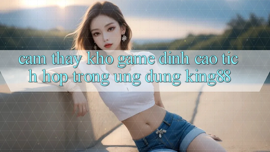Cảm thấy Kho Game Đỉnh Cao Tích Hợp Trong Ứng Dụng King88