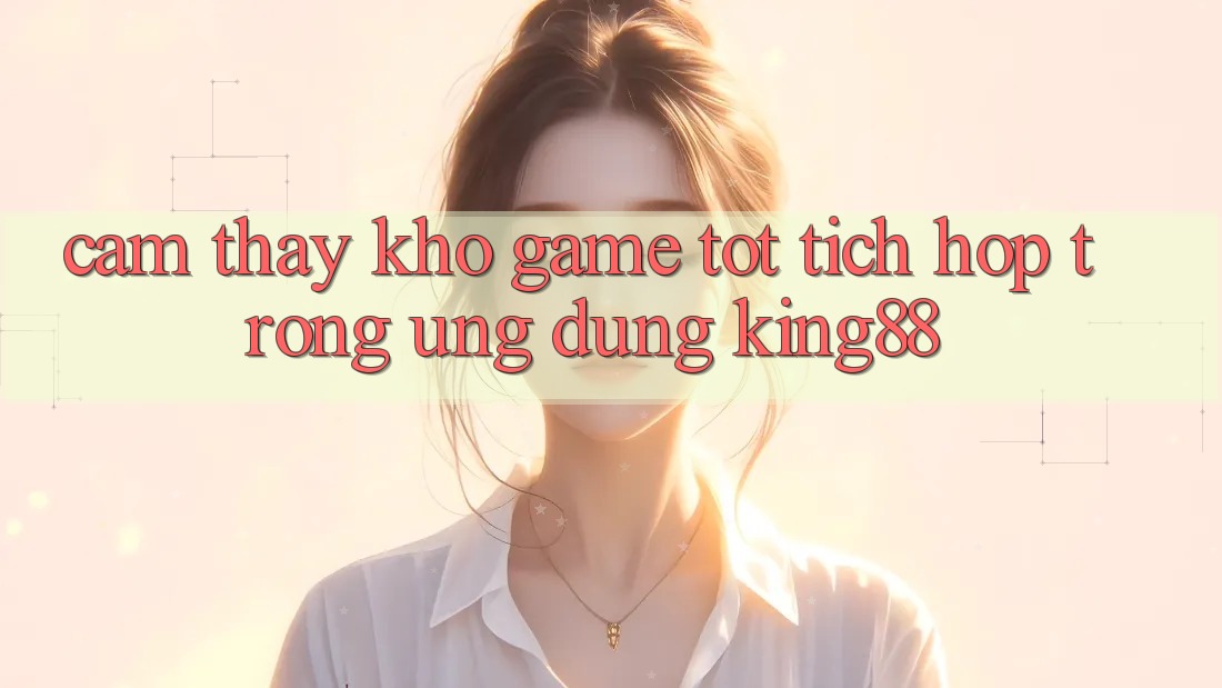 Cảm thấy Kho Game Tốt Tích Hợp Trong Ứng Dụng King88 Cảm thấy Kho Game Tốt Tích Hợp Trong Ứng Dụng King88