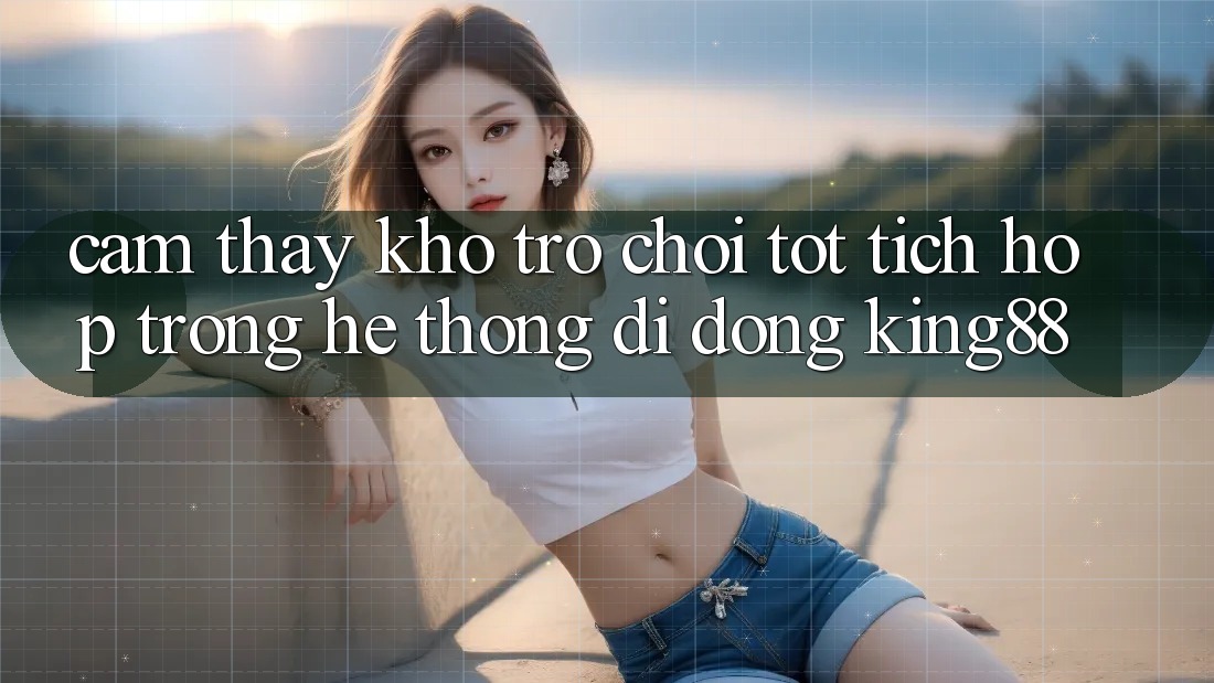 Cảm thấy Kho Trò chơi Tốt Tích Hợp Trong Hệ thống di động King88 Cảm thấy Kho Trò chơi Tốt Tích Hợp Trong Hệ thống di động King88