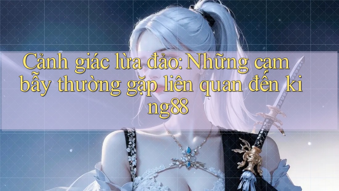 Cảnh giác lừa đảo: Những cạm bẫy thường gặp liên quan đến king88