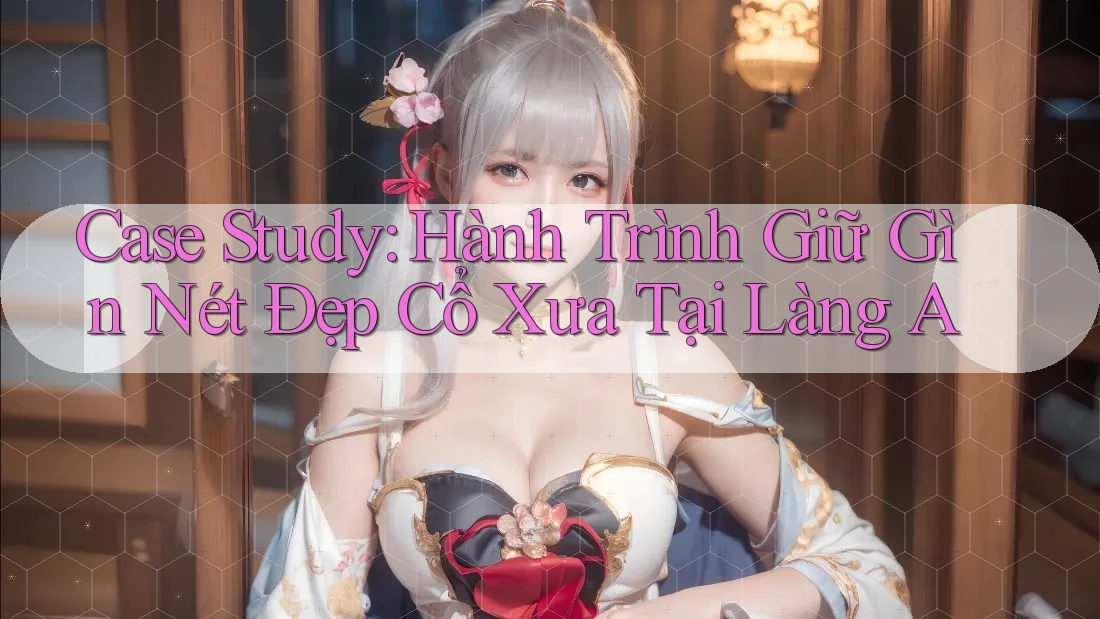Case Study: Hành Trình Giữ Gìn Nét Đẹp Cổ Xưa Tại Làng A