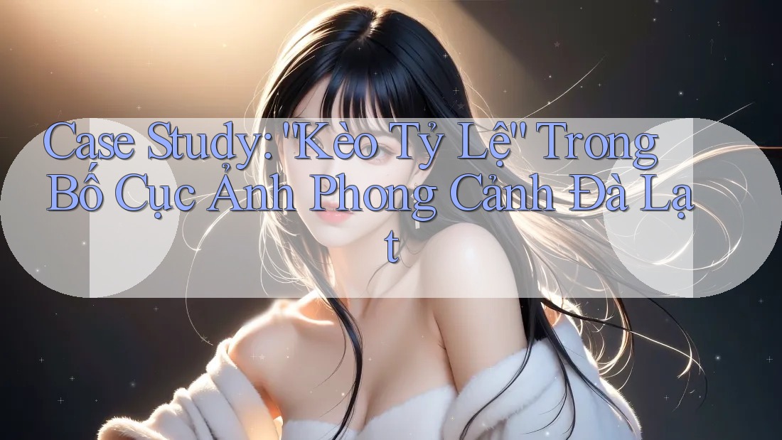 Case Study: “Kèo Tỷ Lệ” Trong Bố Cục Ảnh Phong Cảnh Đà Lạt