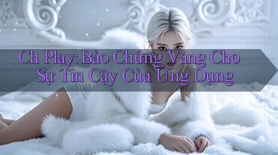 Ch Play: Bảo Chứng Vàng Cho Sự Tin Cậy Của Ứng Dụng