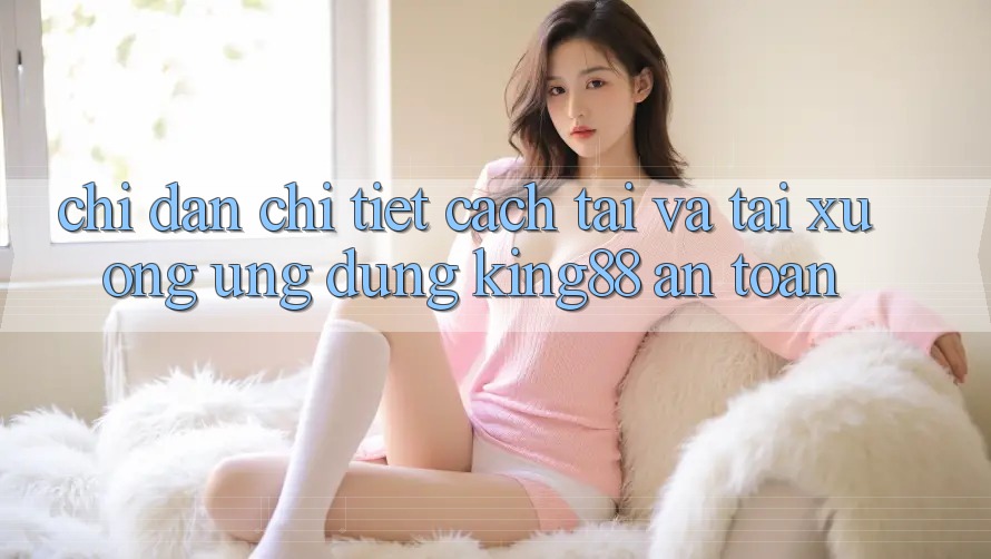 Chỉ dẫn Chi Tiết Cách Tải Và Tải xuống Ứng dụng King88 An Toàn