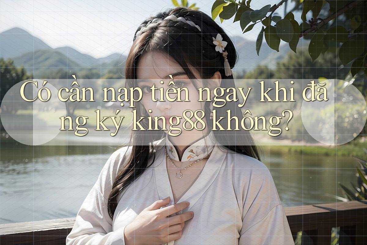 Có cần nạp tiền ngay khi đăng ký king88 không?